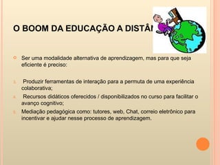 O BOOM DA EDUCAÇÃO A DISTÂNCIA Ser uma modalidade alternativa de aprendizagem, mas para que seja eficiente é preciso:  Produzir ferramentas de interação para a permuta de uma experiência colaborativa; Recursos didáticos oferecidos / disponibilizados no curso para facilitar o avanço cognitivo; Mediação pedagógica como: tutores, web, Chat, correio eletrônico para incentivar e ajudar nesse processo de aprendizagem. 