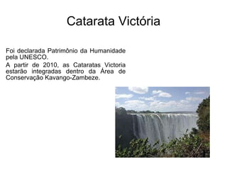 Catarata Victória Foi declarada Patrimônio da Humanidade pela UNESCO. A partir de 2010, as Cataratas Victoria estarão integradas dentro da Área de Conservação Kavango-Zambeze.  