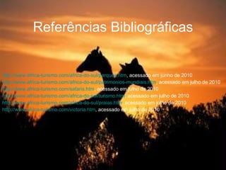 Referências Bibliográficas http://www.africa-turismo.com/africa-do-sul/parques.htm , acessado em junho de 2010 http://www.africa-turismo.com/africa-do-sul/patrimonios-mundiais.htm , acessado em julho de 2010 http://www.africa-turismo.com/safaris.htm , acessado em julho de 2010 http://www.africa-turismo.com/africa-do-sul/turismo.htm , acessado em julho de 2010 http://www.africa-turismo.com/africa-do-sul/praias.htm , acessado em julho de 2010 http://www.africa-turismo.com/victoria.htm , acessado em julho de 2010 