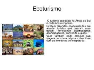 Ecoturismo O turismo ecológico na África do Sul é certamente especial.  Existem fazendas especializadas em atender turistas que buscam essa opção, fornecendo acomodações aconchegantes, transporte e guias.  Você também pode planejar sua viagem por conta própria e divertir-se com as aventuras do inesperado. 