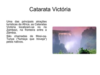 Catarata Victória Uma das principais atrações turísticas da África, as Cataratas Victória localizam-se no rio Zambezi, na fronteira entre a Zâmbia. São chamadas de Mosi-oa-Tunya ("fumaça que troveja") pelos nativos. 