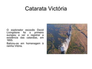 Catarata Victória O explorador escocês David Livingstone foi o primeiro europeu a ver e registrar a existência das cataratas, em 1855.  Batizou-as em homenagem à rainha Vitória. 
