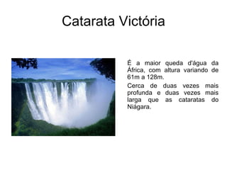 Catarata Victória É a maior queda d'água da África, com altura variando de 61m a 128m.  Cerca de duas vezes mais profunda e duas vezes mais larga que as cataratas do Niágara.  