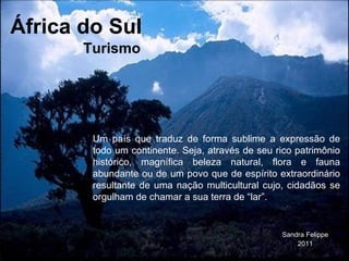 África do Sul Sandra Felippe 2011 Um país que traduz de forma sublime a expressão de todo um continente. Seja, através de seu rico patrimônio histórico, magnífica beleza natural, flora e fauna abundante ou de um povo que de espírito extraordinário resultante de uma nação multicultural cujo, cidadãos se orgulham de chamar a sua terra de “lar”.  Turismo 