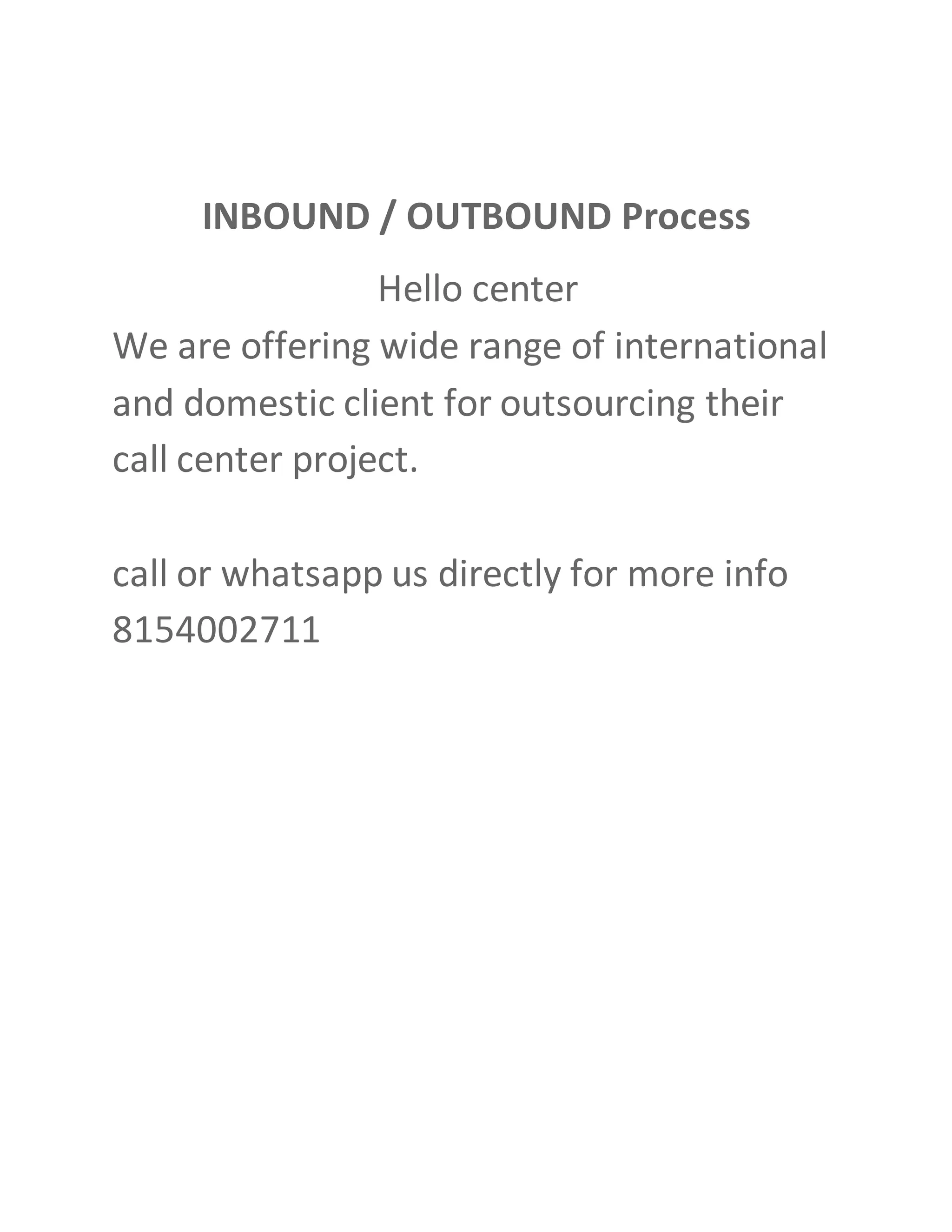 INBOUND / OUTBOUND Process
Hello center
We are offering wide range of international
and domestic client for outsourcing their
call center project.
call or whatsapp us directly for more info
8154002711