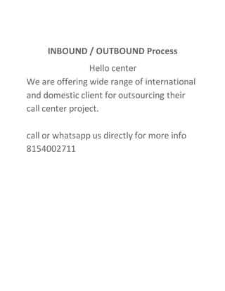 INBOUND / OUTBOUND Process
Hello center
We are offering wide range of international
and domestic client for outsourcing their
call center project.
call or whatsapp us directly for more info
8154002711
 