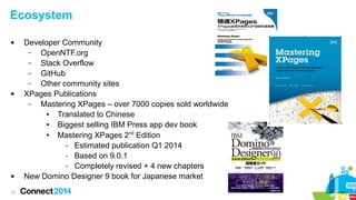 Ecosystem






10

Developer Community
–
OpenNTF.org
–
Stack Overflow
–
GitHub
–
Other community sites
XPages Publications
–
Mastering XPages – over 7000 copies sold worldwide
●
Translated to Chinese
●
Biggest selling IBM Press app dev book
●
Mastering XPages 2nd Edition
- Estimated publication Q1 2014
- Based on 9.0.1
- Completely revised + 4 new chapters
New Domino Designer 9 book for Japanese market

 