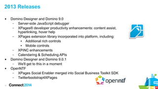 2013 Releases






11

Domino Designer and Domino 9.0
–
Server-side JavaScript debugger
–
XPages® developer productivity enhancements: content assist,
hyperlinking, hover help
–
XPages extension library incorporated into platform, including:
●
Additional rich controls
●
Mobile controls
–
XPiNC enhancements
–
Calendaring & Scheduling APIs
Domino Designer and Domino 9.0.1
–
We'll get to this in a moment
OpenNTF
–
XPages Social Enabler merged into Social Business Toolkit SDK
–
Twitterbootstrap4XPages

 