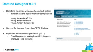 Domino Designer 9.0.1


Update to Designer jvm.properties default setting
–
Installer asserts higher memory configuration
vmarg.Xmx=-Xmx512m
vmarg.Xms=-Xms48m
vmarg.Xmca=-Xmca512k





13

Support for the new “Load Java” ECL Attribute
Important Improvements (we heard you ! )
–
Fixed bugs when saving LotusScript agents
–
Improved Help Indexing

 