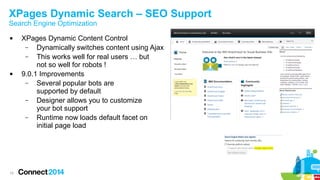 XPages Dynamic Search – SEO Support
Search Engine Optimization




15

XPages Dynamic Content Control
–
Dynamically switches content using Ajax
–
This works well for real users … but
not so well for robots !
9.0.1 Improvements
–
Several popular bots are
supported by default
–
Designer allows you to customize
your bot support
–
Runtime now loads default facet on
initial page load

 