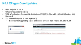 9.0.1 XPages Core Updates






16

Dojo upgrade to 1.8.3
CKEditor Upgrade to 3.6.6.2
W3C Web Content Accessibility Guidelines (WCAG) 2.0 Level A / AA & US Section 508
Standard
XULRunner Upgrade to 10.0.6 (XPiNC)
–
Equivalent of upgrading Notes embedded browser from Firefox 3.6.2 to 10.0.6

 