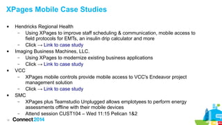 XPages Mobile Case Studies








18

Hendricks Regional Health
–
Using XPages to improve staff scheduling & communication, mobile access to
field protocols for EMTs, an insulin drip calculator and more
–
Click → Link to case study
Imaging Business Machines, LLC.
–
Using XPages to modernize existing business applications
–
Click → Link to case study
VCC
–
XPages mobile controls provide mobile access to VCC's Endeavor project
management solution
–
Click → Link to case study
SMC
–
XPages plus Teamstudio Unplugged allows emplotyees to perform energy
assessments offline with their mobile devices
–
Attend session CUST104 – Wed 11:15 Pelican 1&2

 