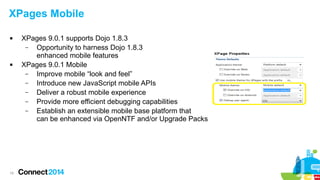 XPages Mobile




19

XPages 9.0.1 supports Dojo 1.8.3
–
Opportunity to harness Dojo 1.8.3
enhanced mobile features
XPages 9.0.1 Mobile
–
Improve mobile “look and feel”
–
Introduce new JavaScript mobile APIs
–
Deliver a robust mobile experience
–
Provide more efficient debugging capabilities
–
Establish an extensible mobile base platform that
can be enhanced via OpenNTF and/or Upgrade Packs

 