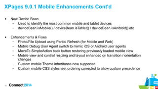 XPages 9.0.1 Mobile Enhancements Cont'd




20

New Device Bean
–
Used to identify the most common mobile and tablet devices
–
deviceBean.isMobile() / deviceBean.isTablet() / deviceBean.isAndroid() etc
Enhancements & Fixes
–
Photo/File Upload using Partial Refresh (for Mobile and Web)
–
Mobile Debug User Agent switch to mimic iOS or Android user agents
–
MoveTo SimpleAction back button restoring previously loaded mobile view
–
Mobile view and control resizing and layout enhanced on transition / orientation
changes
–
Custom mobile Theme inheritance now supported
–
Custom mobile CSS stylesheet ordering corrected to allow custom precedence

 