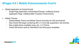 XPages 9.0.1 Mobile Enhancements Cont'd




21

Mobile Application & Control Events
–
Single Page Application onOrientationChange / onResize Events
–
Application Page onBefore/After Transition In/Out Events
Mobile Themes
–
Default Mobile Theme and Mobile Theme Overrides for iOS and Android
–
New OneUI IDX plugin containing IDX v1.3 (not fully supported in all controls)
–
New mobile theme available oneui_idx_v1.3 Theme
–
OneUI IDX theme used by TeamRoom and Discussion templates

 