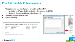 Post 9.0.1 Mobile Enhancements





22

XPages mobile has new features available on OpenNTF
–
Available in XPages ExtLib project (>= December 12, 2013)
–
Requires Domino and Domino Designer 9.0.1
Single Page Application Wizard
Infinite Scrolling

 