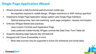 Single Page Application Wizard


Wizard produces a fully-functional well-structured mobile app:
–



Implements Single Page Application design pattern (aka Single Page Interface)
–



No expertise required in mobile design, XPages mechanics or XSP markup specifics!
Optimal startup-time, fast view switching, quick page navigation, request minimization

Enforces XPages Mobile best practices:
–

Uses Custom Controls each Application Page

–

Uses preferred mobile-friendly XPages controls like Data View, Form Table etc



Supports bleeding edge features like infiniteScroll



Designed with Future Extensibility in mind
–

23

More data sources may be supported in future (for enterprise and social data)

 