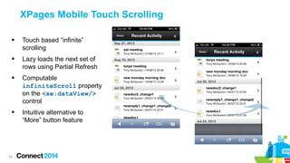 XPages Mobile Touch Scrolling


Touch based “infinite”
scrolling



Lazy loads the next set of
rows using Partial Refresh



Computable
infiniteScroll property
on the <xe:dataView/>
control



Intuitive alternative to
“More” button feature

24

 
