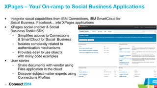XPages – Your On-ramp to Social Business Applications






26

Integrate social capabilities from IBM Connections, IBM SmartCloud for
Social Busness, Facebook... into XPages applications
XPages social enabler & Social
Business Toolkit SDK
–
Simplifies access to Connections
& SmartCloud for Social Business
–
Isolates complexity related to
authentication mechanisms
–
Provides easy to use objects
with many code examples
User stories
–
Share documents with vendor using
Files application in the cloud
–
Discover subject matter experts using
Connections Profiles

 