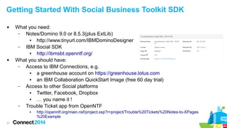Getting Started With Social Business Toolkit SDK




What you need:
–
Notes/Domino 9.0 or 8.5.3(plus ExtLib)
●
http://www.tinyurl.com/IBMDominoDesigner
–
IBM Social SDK
●
http://ibmsbt.openntf.org/
What you should have:
–
Access to IBM Connections, e.g.
●
a greenhouse account on https://greenhouse.lotus.com
●
an IBM Collaboration QuickStart Image (free 60 day trial)
–
Access to other Social platforms
●
Twitter, Facebook, Dropbox
●
… you name it !
–
Trouble Ticket app from OpenNTF
●

27

http://openntf.org/main.nsf/project.xsp?r=project/Trouble%20Tickets%20Notes-to-XPages
%20Example

 
