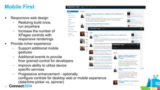 Mobile First




30

Responsive web design
–
Realizing build once,
run anywhere
–
Increase the number of
XPages controls with
responsive renderings
Provide richer experience
–
Support additional mobile
gestures
–
Additional events to provide
finer grained control for developers
–
Improve ability to utilize device
specific services
–
Progressive enhancement - optionally
configure controls for desktop web or mobile experience
(date/time picker vs. spinner)

 