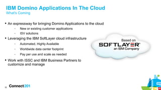 IBM Domino Applications In The Cloud
What's Coming
 An expressway for bringing Domino Applications to the cloud
−

New or existing customer applications

−

ISV solutions

 Leveraging the IBM SoftLayer cloud infrastructure
−

Automated, Highly Available

−

Worldwide data center footprint

−

Pay per use and scale as needed

 Work with ISSC and IBM Business Partners to
customize and manage

32

Based on

 