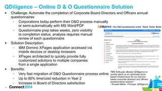 QDiligence – Online D & O Questionnaire Solution






34

Challenge: Automate the completion of Corporate Board Directors and Officers annual
questionnaires
–
Corporations today perform their D&O process manually
or semi-automatically with MS Word/PDF
–
Questionnaire prep takes weeks, zero visibility
to completion status, analysis requires manual
review of each questionnaire
Solution Description:
–
IBM Domino XPages application accessed via
mobile devices or desktop browsers
–
XPages architected to quickly provide fully
customized solutions to multiple companies
from a single application
Benefits:
"IBM SoftLayer allowed QDiligence to
–
Very fast migration of D&O Questionnaire process online quickly stand up an optimized cloud
based infrastructure for our Domino
–
Up to 80% time/cost reduction in Year 2
based corporate directors and officers
questionnaires solution."
–
Increase in Board of Directors satisfaction
- Russell Maher Principal, QDiligence

 