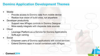 Domino Application Development Themes








5

Mobile
–
Provide access to Domino data from mobile device
–
Realize true vision of build once, run anywhere
Developer productivity
–
Support new XPages controls in Domino Designer
–
More easily integrate with disparate data sources
Cloud
–
Leverage Platform-as-a-Service for Domino Applications
–
SoftLayer coming
Social
–
Empower users of Domino applications with social services
–
Extend Domino apps in social containers with XPages

 