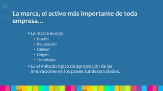 La marca, el activo más importante de toda
empresa…
 La marca evoca:
• Diseño
• Reputación
• Calidad
• Origen
• Tecnología
 Es el método tipico de apropiación de las
innovaciones en los paises subdesarrollados.
 