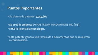 Puntos importantes
 Se obtuvo la patente: 5,955,667
 Se creó la empresa DYNASTREAM INNOVATIONS INC [US]
 NIKE le licencia la tecnología.
 Esta patente generó una familia de 7 documentos que se muestran
a continuación.
 