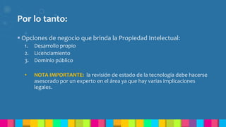 Por lo tanto:
 Opciones de negocio que brinda la Propiedad Intelectual:
1. Desarrollo propio
2. Licenciamiento
3. Dominio público
• NOTA IMPORTANTE: la revisión de estado de la tecnología debe hacerse
asesorado por un experto en el área ya que hay varias implicaciones
legales.
 
