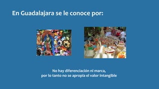 En Guadalajara se le conoce por:
No hay diferenciación ni marca,
por lo tanto no se apropia el valor intangible
 