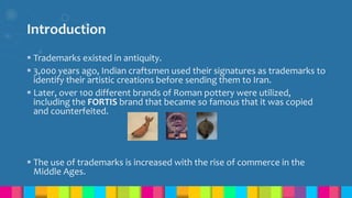Introduction
 Trademarks existed in antiquity.
 3,000 years ago, Indian craftsmen used their signatures as trademarks to
identify their artistic creations before sending them to Iran.
 Later, over 100 different brands of Roman pottery were utilized,
including the FORTIS brand that became so famous that it was copied
and counterfeited.
 The use of trademarks is increased with the rise of commerce in the
Middle Ages.
 