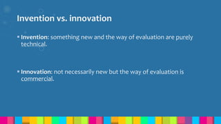 Invention vs. innovation
 Invention: something new and the way of evaluation are purely
technical.
 Innovation: not necessarily new but the way of evaluation is
commercial.
 