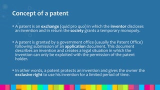 Concept of a patent
 A patent is an exchange (quid pro quo) in which the inventor discloses
an invention and in return the society grants a temporary monopoly.
 A patent is granted by a government office (usually the Patent Office)
following submission of an application document. This document
describes an invention and creates a legal situation in which the
invention can only be exploited with the permission of the patent
holder.
 In other words, a patent protects an invention and gives the owner the
exclusive right to use his invention for a limited period of time.
 
