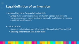 Legal definition of an invention
 Mexico (Ley de la Propiedad Industrial):
• Article 15. Invention is considered any human creation that allows to
transform matter or energy existing in nature, for exploitation by man and
meet their specific needs.
 United States:
• Diamond v. ChaKrabarty 447 US 303, 206 USPQ 193 (1980) (Forms of life)
• Anything under the sun that is man-made
 