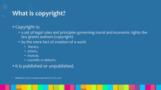 What is copyright?
 Copyright is:
• a set of legal rules and principles governing moral and economic rights the
law grants authors (copyright)
• by the mere fact of creation of a work:
• literary,
• artistic,
• musical,
• scientific or didactic,
 it is published or unpublished.
 Reference: https://es.wikipedia.org/wiki/Derecho_de_autor
 