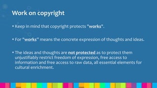 Work on copyright
 Keep in mind that copyright protects "works".
 For "works” means the concrete expression of thoughts and ideas.
 The ideas and thoughts are not protected as to protect them
unjustifiably restrict freedom of expression, free access to
information and free access to raw data, all essential elements for
cultural enrichment.
 