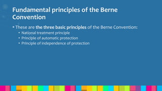 Fundamental principles of the Berne
Convention
 These are the three basic principles of the Berne Convention:
• National treatment principle
• Principle of automatic protection
• Principle of independence of protection
 