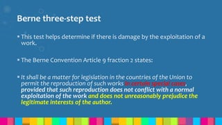 Berne three-step test
 This test helps determine if there is damage by the exploitation of a
work.
 The Berne Convention Article 9 fraction 2 states:
 It shall be a matter for legislation in the countries of the Union to
permit the reproduction of such works in certain special cases,
provided that such reproduction does not conflict with a normal
exploitation of the work and does not unreasonably prejudice the
legitimate interests of the author.
 
