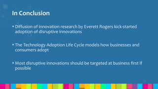 In Conclusion
 Diffusion of innovation research by Everett Rogers kick-started
adoption of disruptive innovations
 The Technology Adoption Life Cycle models how businesses and
consumers adopt
 Most disruptive innovations should be targeted at business first if
possible
22
 
