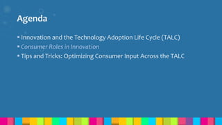 Agenda
 Innovation and the Technology Adoption Life Cycle (TALC)
 Consumer Roles in Innovation
 Tips and Tricks: Optimizing Consumer Input Across the TALC
 