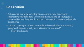 Co-Creation
 A business strategy focusing on customer experience and
interactive relationships. Co-creation allows and encourages a
more active involvement from the customer to create a value-rich
experience
 ...is the chance for others to complete the work that you started,
going well beyond what you envisioned or intended"
• Henry Chesbrough
 