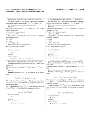 1(ALU) 1IM1 ANGEL DAVID ORTIZ RESENDIZ AD2014-CALVEC-INDUSTRIAL-JLLF 
Assignment CURVAS due 09/07/2014 at 11:54pm CDT 
1. (1 pt) From Rogawski ET 2e section 13.1, exercise 27. 
Use cos(t) and sin(t), with positive coefficients, to parame-trize 
the intersection of the surfaces x2+y2 = 4 and z = 5x2. 
r(t) = h , , i 
Solution: 
The points on the cylinder x2 +y2 = 4 and on z = 5x2 can be 
written in the form: 
x2+y2 = 4 
!(2cost 
;2sint; z) 
z = 5x2 ! 
x;y;5x2The points (x;y; z) on the intersection curve must satisfy the 
following equations: 
x = 2cost 
y = 2sint 
z = 5x2 = 5(2cost)2 
We 
 
obtain the vector parametrization: 
 
r(t) = 
2cos t;2sin t;5(2cos t)2Answer(s) submitted: 
2cost 
(correct) 
Correct Answers: 
2*cos(t); 2*sin(t); 5*[2*cos(t)]ˆ2 
2. (1 pt) From Rogawski ET 2e section 13.1, exercise 37. 
Find a parametrization, using cos(t) and sin(t), of the follo-wing 
curve: 
The intersection of the plane y=7 with the sphere x2+y2+z2 = 
74 
r(t) = h , , i 
Solution: Substituting y = 7 in the equation of the sphere 
gives: 
x2+(7)2+z2 = 74)x2+z2 = 25 
This circle in the horizontal plane y = 7 has the parametrization 
x = 
p 
25cost; z = 
p 
25sint.Therefore, the points on the inter-section 
of the plane 
y=7 and the sphere x2+y2+z2 =74, can be written in the form 
(5cost;7;5sint), yielding the following parametrization: 
r(t) = h5cos t;7;5sin ti 
Answer(s) submitted: 
5sint 
(correct) 
Correct Answers: 
5*cos(t); 7; 5*sin(t) 
3. (1 pt) From Rogawski ET 2e section 13.1, exercise 27. 
Use cos(t) and sin(t), with positive coefficients, to parame-trize 
the intersection of the surfaces x2+y2 = 16 and z = 7x4. 
r(t) = h , , i 
Solution: 
The points on the cylinder x2 +y2 = 16 and on z = 7x4 can be 
written in the form: 
x2+y2 = 16 
!(4cost 
;4sint; z) 
z = 7x4 ! 
x;y;7x4The points (x;y; z) on the intersection curve must satisfy the 
following equations: 
x = 4cost 
y = 4sint 
z = 7x4 = 7(4cost)4 
We 
 
obtain the vector parametrization: 
 
r(t) = 
4cos t;4sin t;7(4cos t)4Answer(s) submitted: 
4cost 
(correct) 
Correct Answers: 
4*cos(t); 4*sin(t); 7*[4*cos(t)]ˆ4 
4. (1 pt) From Rogawski ET 2e section 13.1, exercise 37. 
Find a parametrization, using cos(t) and sin(t), of the follo-wing 
curve: 
The intersection of the plane y=5 with the sphere x2+y2+z2 = 
125 
r(t) = h , , i 
Solution: Substituting y = 5 in the equation of the sphere 
gives: 
x2+(5)2+z2 = 125)x2+z2 = 100 
This circle in the horizontal plane y = 5 has the parametrization 
x = 
p 
100cost; z = 
p 
100sint.Therefore, the points on the inter-section 
of the plane 
y = 5 and the sphere x2 +y2 +z2 = 125, can be written in the 
form (10cost;5;10sint), yielding the following parametriza-tion: 
r(t) = h10cos t;5;10sin ti 
Answer(s) submitted: 
10cost 
(correct) 
Correct Answers: 
10*cos(t); 5; 10*sin(t) 
1 
 