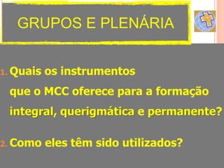 1. Quais os instrumentos
que o MCC oferece para a formação
integral, querigmática e permanente?
2. Como eles têm sido utilizados?
GRUPOS E PLENÁRIA
 