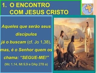 1. O ENCONTRO
COM JESUS CRISTO
Aqueles que serão seus
discípulos
já o buscam (cf. Jo 1,38),
mas, é o Senhor quem os
chama: “SEGUE-ME!”
(Mc 1,14, Mt 9,9 e DAp 278 a)
 