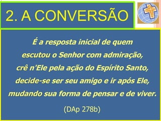 É a resposta inicial de quem
escutou o Senhor com admiração,
crê n'Ele pela ação do Espírito Santo,
decide-se ser seu amigo e ir após Ele,
mudando sua forma de pensar e de viver.
(DAp 278b)
2. A CONVERSÃO
 
