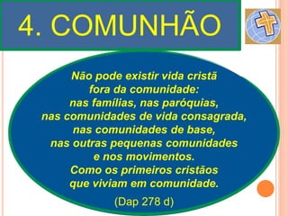 4. COMUNHÃO
Não pode existir vida cristã
fora da comunidade:
nas famílias, nas paróquias,
nas comunidades de vida consagrada,
nas comunidades de base,
nas outras pequenas comunidades
e nos movimentos.
Como os primeiros cristãos
que viviam em comunidade.
(Dap 278 d)
 