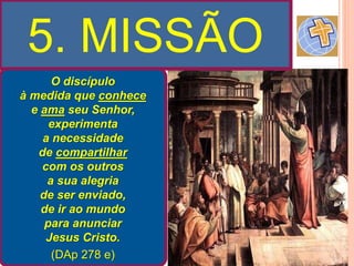 5. MISSÃO
O discípulo
à medida que conhece
e ama seu Senhor,
experimenta
a necessidade
de compartilhar
com os outros
a sua alegria
de ser enviado,
de ir ao mundo
para anunciar
Jesus Cristo.
(DAp 278 e)
 
