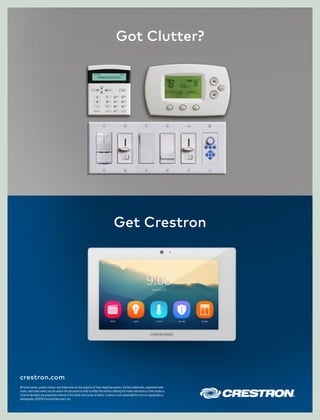 Got Clutter?
Get Crestron
crestron.com
All brand names, product names, and trademarks are the property of their respective owners. Certain trademarks, registered trade-
marks, and trade names may be used in this document to refer to either the entities claiming the marks and names or their products.
Crestron disclaims any proprietary interest in the marks and names of others. Crestron is not responsible for errors in typography or
photography. ©2018 Crestron Electronics, Inc.
 